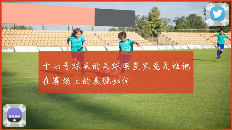 十七号球衣的足球明星究竟是谁他在赛场上的表现如何