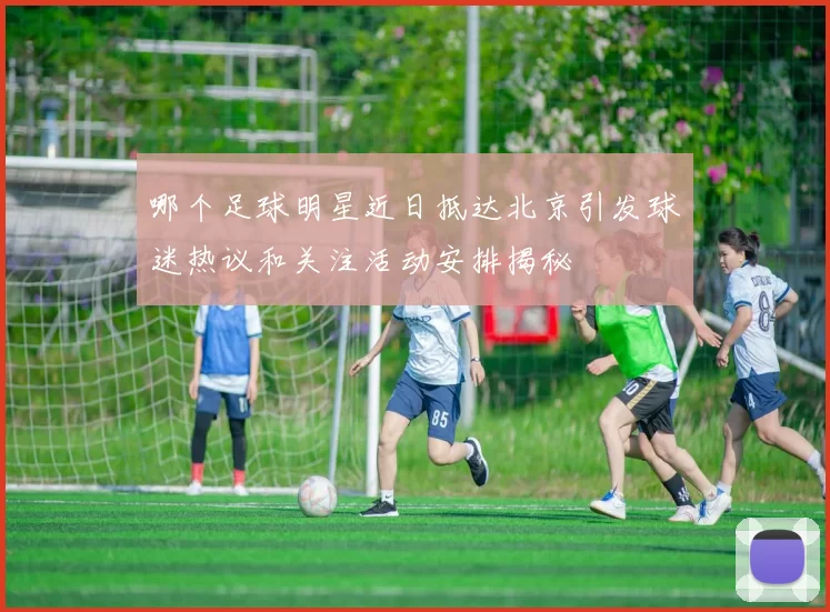 哪个足球明星近日抵达北京引发球迷热议和关注活动安排揭秘