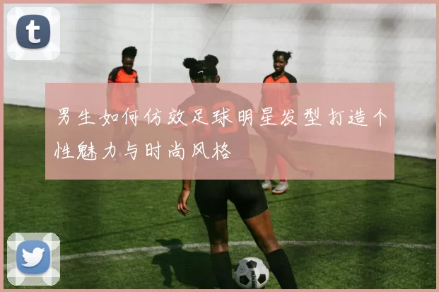 男生如何仿效足球明星发型打造个性魅力与时尚风格