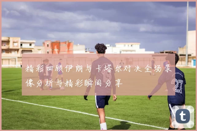 精彩回顾伊朗与卡塔尔对决全场录像分析与精彩瞬间分享