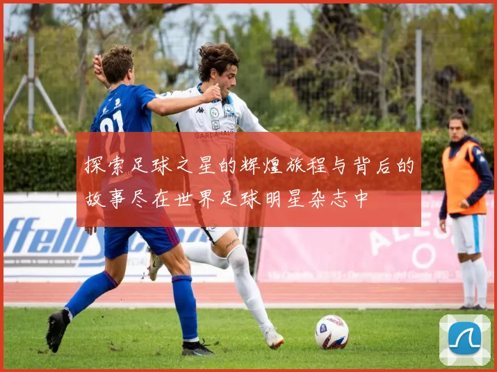 探索足球之星的辉煌旅程与背后的故事尽在世界足球明星杂志中