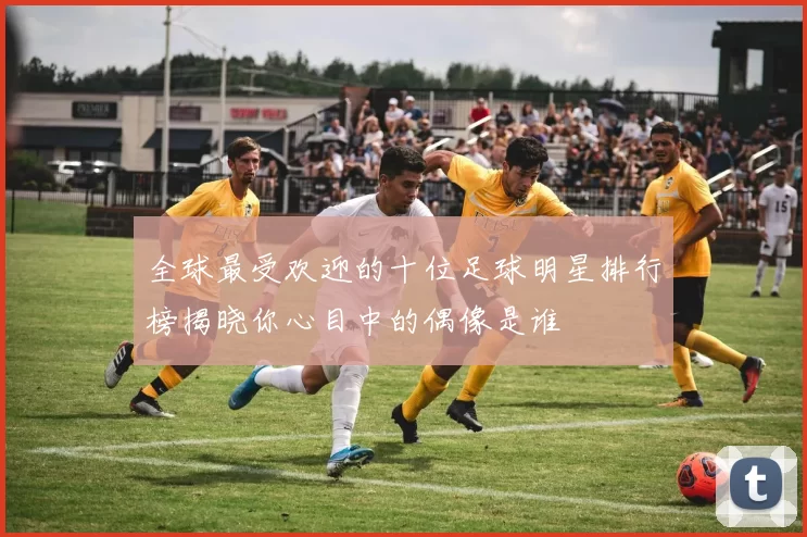 全球最受欢迎的十位足球明星排行榜揭晓你心目中的偶像是谁
