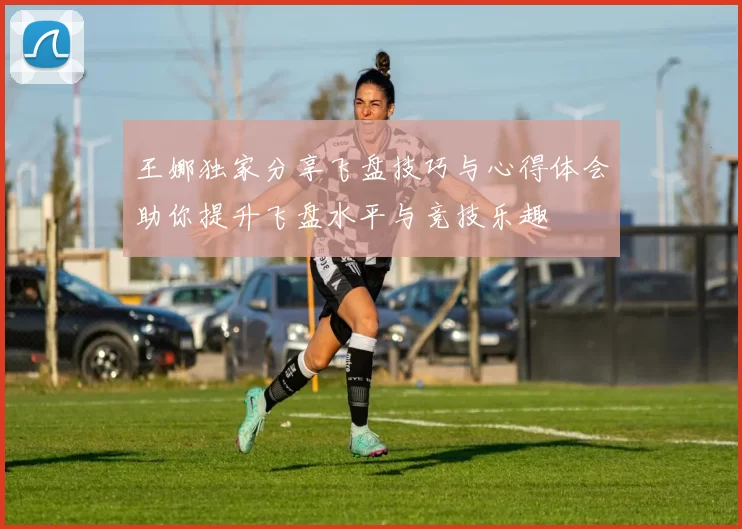 王娜独家分享飞盘技巧与心得体会助你提升飞盘水平与竞技乐趣