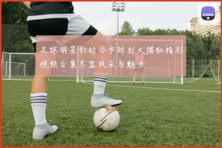 足球明星们的浴巾时刻大揭秘精彩视频合集尽显风采与魅力