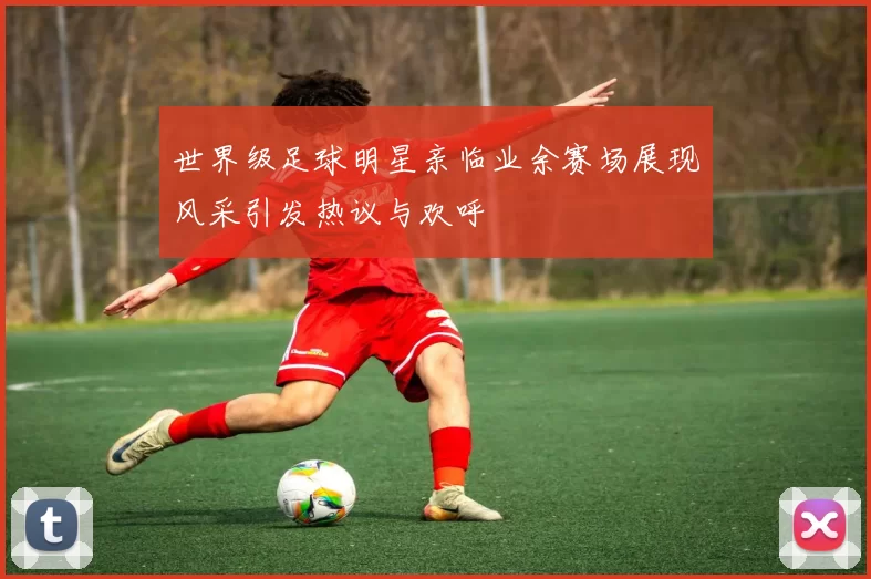 世界级足球明星亲临业余赛场展现风采引发热议与欢呼