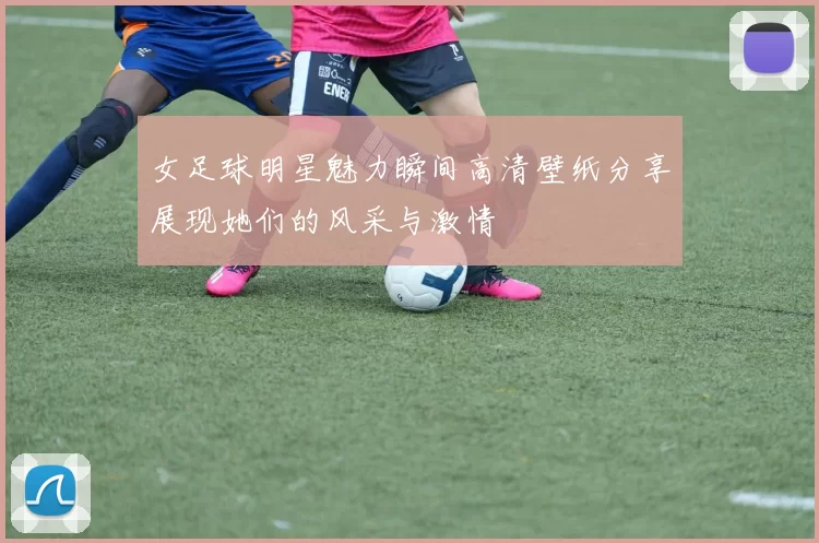 女足球明星魅力瞬间高清壁纸分享展现她们的风采与激情