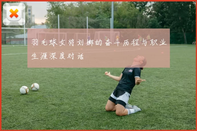 羽毛球女将刘娜的奋斗历程与职业生涯深度对话