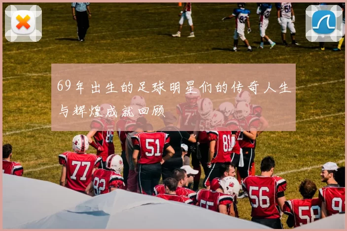 69年出生的足球明星们的传奇人生与辉煌成就回顾