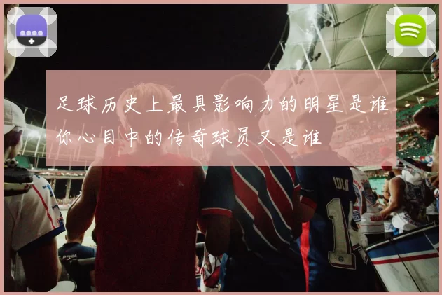 足球历史上最具影响力的明星是谁你心目中的传奇球员又是谁