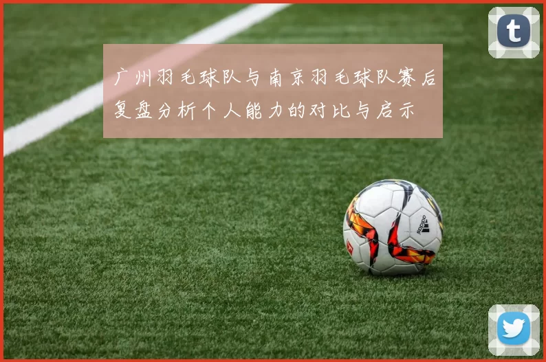 广州羽毛球队与南京羽毛球队赛后复盘分析个人能力的对比与启示