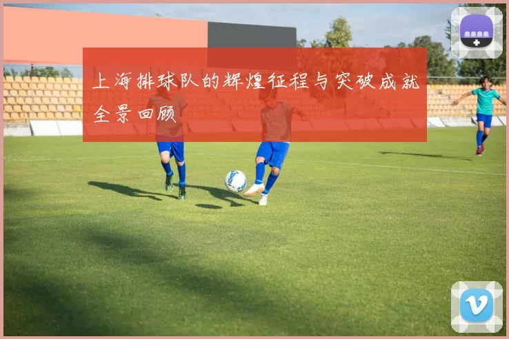 上海排球队的辉煌征程与突破成就全景回顾