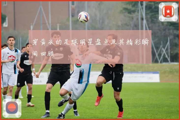 穿黄衣的足球明星盘点及其精彩瞬间回顾