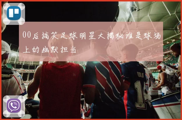 00后搞笑足球明星大揭秘谁是球场上的幽默担当