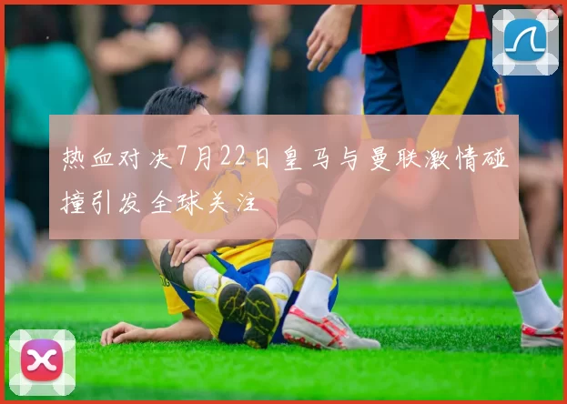 热血对决7月22日皇马与曼联激情碰撞引发全球关注