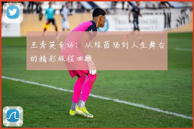 王秀英专访：从绿茵场到人生舞台的精彩旅程回顾