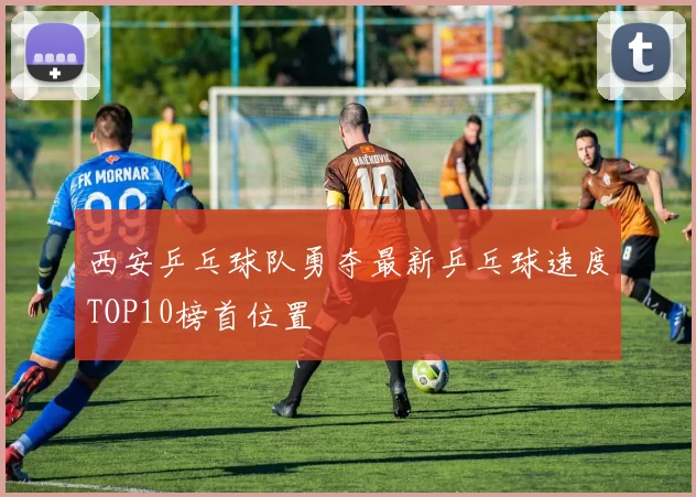 西安乒乓球队勇夺最新乒乓球速度TOP10榜首位置