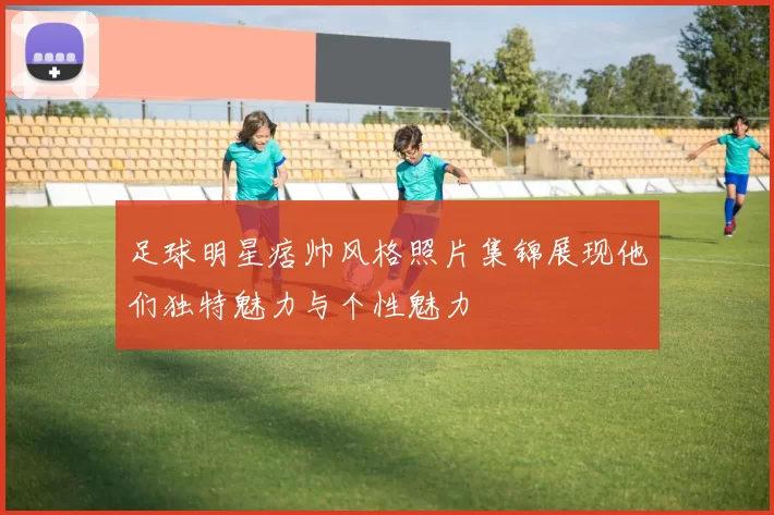 足球明星痞帅风格照片集锦展现他们独特魅力与个性魅力