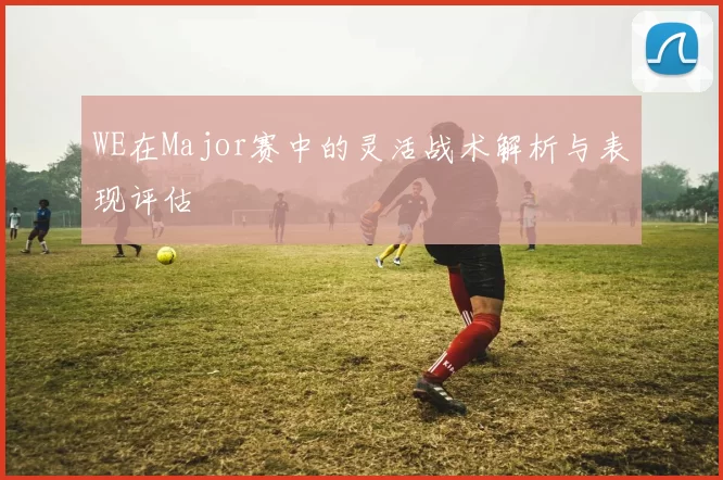WE在Major赛中的灵活战术解析与表现评估