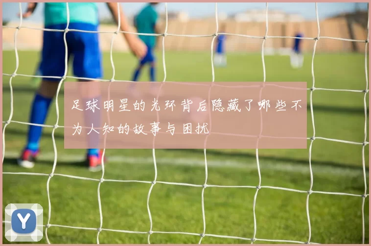 足球明星的光环背后隐藏了哪些不为人知的故事与困扰