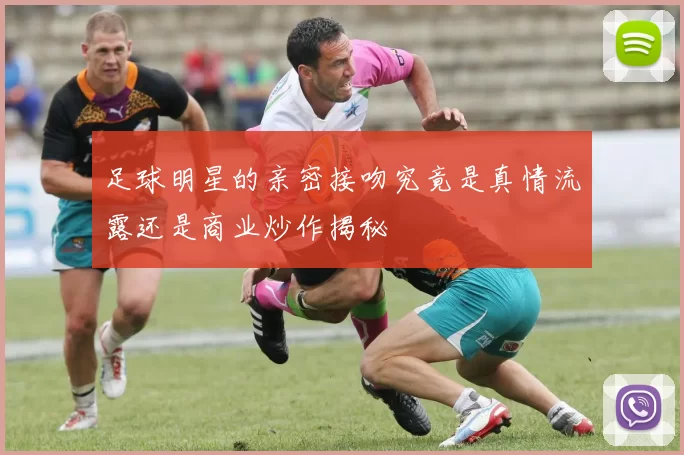 足球明星的亲密接吻究竟是真情流露还是商业炒作揭秘