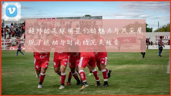 超帅的足球明星们的魅力与风采展现了运动与时尚的完美结合