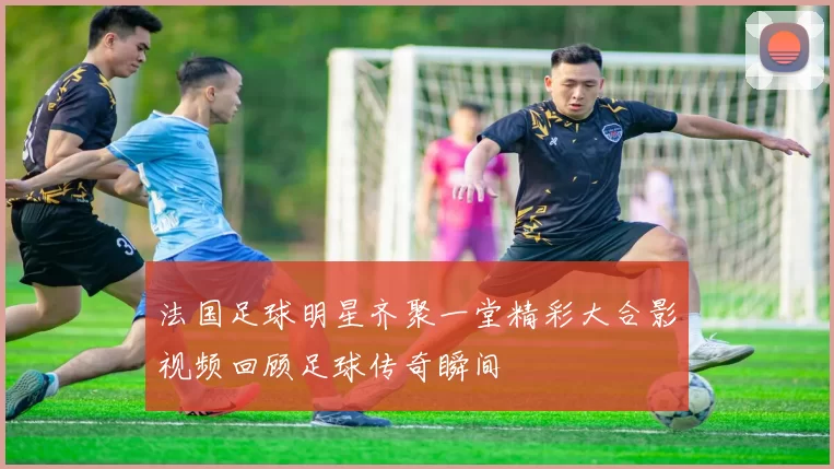 法国足球明星齐聚一堂精彩大合影视频回顾足球传奇瞬间