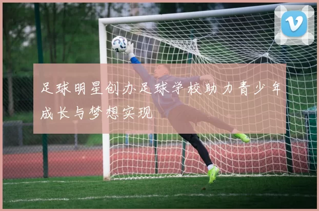 足球明星创办足球学校助力青少年成长与梦想实现