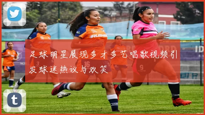 足球明星展现多才多艺唱歌视频引发球迷热议与欢笑