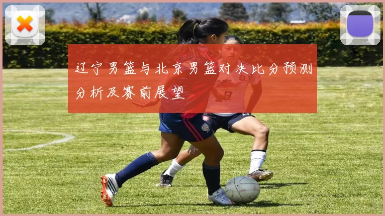 辽宁男篮与北京男篮对决比分预测分析及赛前展望