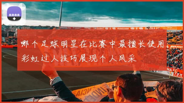 哪个足球明星在比赛中最擅长使用彩虹过人技巧展现个人风采