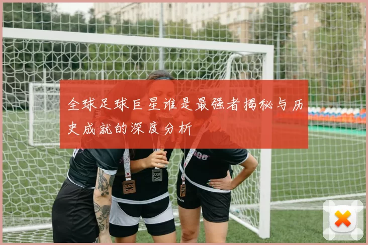 全球足球巨星谁是最强者揭秘与历史成就的深度分析