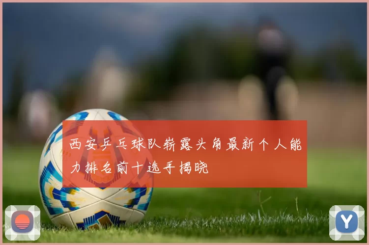 西安乒乓球队崭露头角最新个人能力排名前十选手揭晓