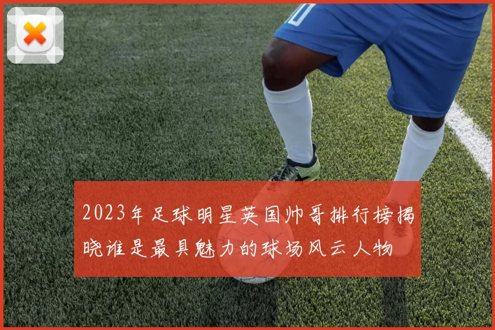 2023年足球明星英国帅哥排行榜揭晓谁是最具魅力的球场风云人物