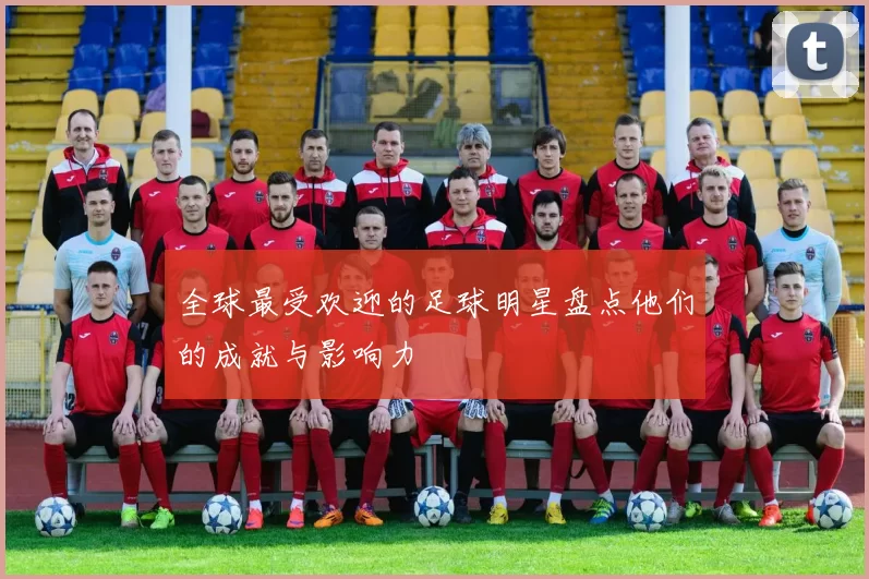 全球最受欢迎的足球明星盘点他们的成就与影响力