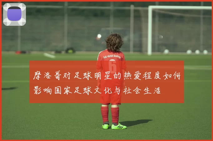 摩洛哥对足球明星的热爱程度如何影响国家足球文化与社会生活