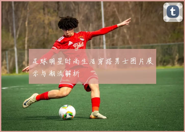 足球明星时尚生活穿搭男士图片展示与潮流解析