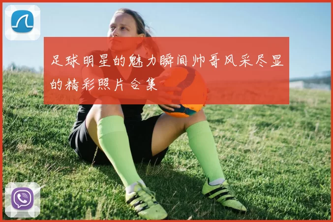 足球明星的魅力瞬间帅哥风采尽显的精彩照片合集