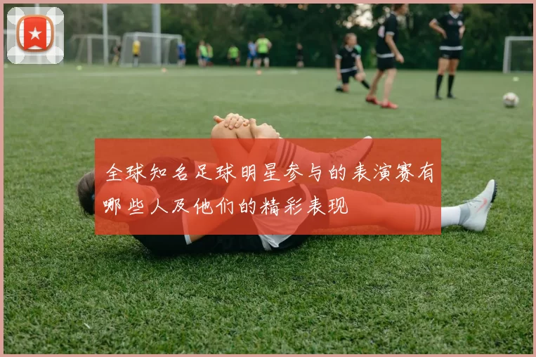全球知名足球明星参与的表演赛有哪些人及他们的精彩表现