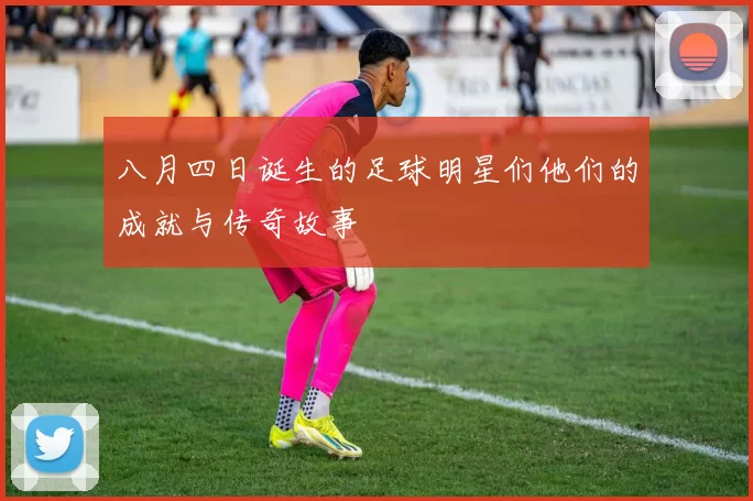 八月四日诞生的足球明星们他们的成就与传奇故事