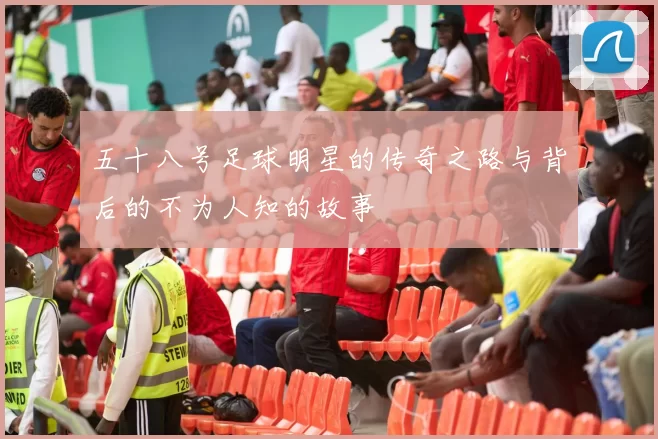 五十八号足球明星的传奇之路与背后的不为人知的故事