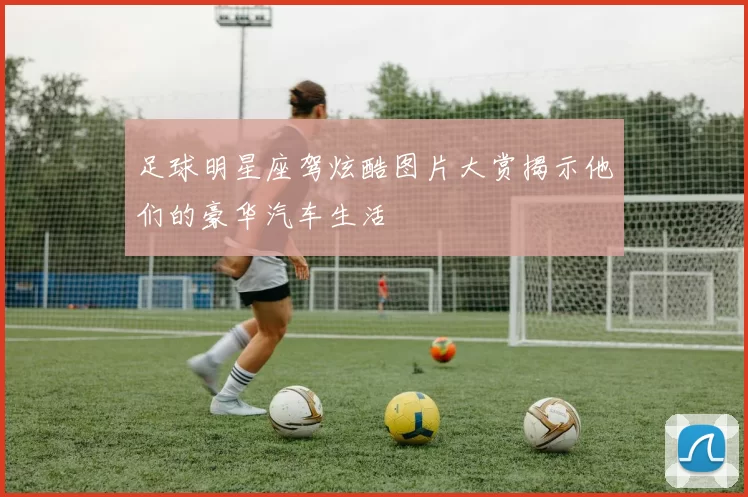 足球明星座驾炫酷图片大赏揭示他们的豪华汽车生活