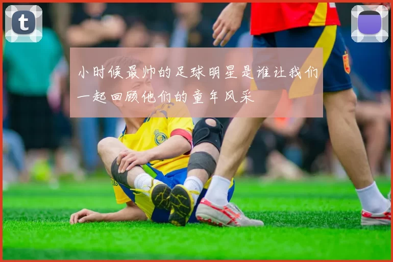 小时候最帅的足球明星是谁让我们一起回顾他们的童年风采