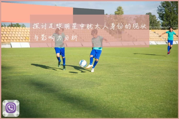 探讨足球明星中犹太人身份的现状与影响力分析
